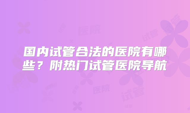 国内试管合法的医院有哪些?附热门试管医院导航