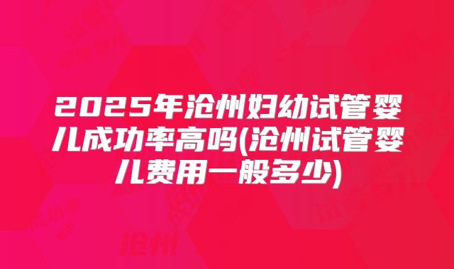 2025年沧州妇幼试管婴儿成功率高吗(沧州试管婴儿费用一般多少)