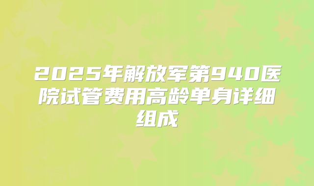 2025年解放军第940医院试管费用高龄单身详细组成