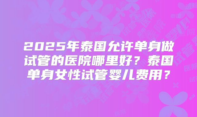 2025年泰国允许单身做试管的医院哪里好？泰国单身女性试管婴儿费用？