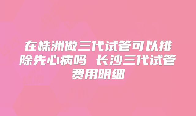 在株洲做三代试管可以排除先心病吗 长沙三代试管费用明细