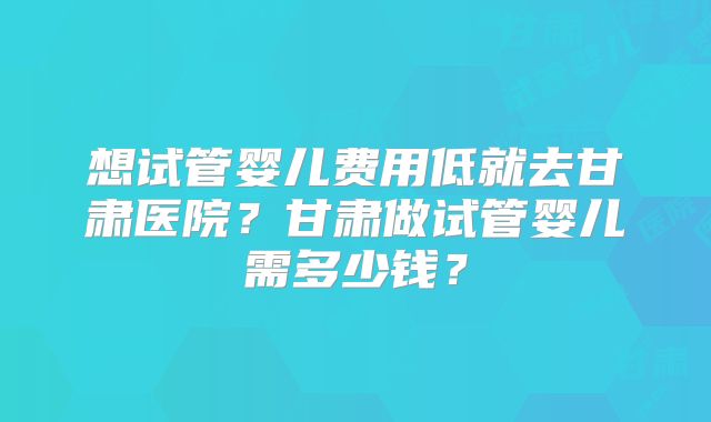想试管婴儿费用低就去甘肃医院?甘肃做试管婴儿需多少钱?