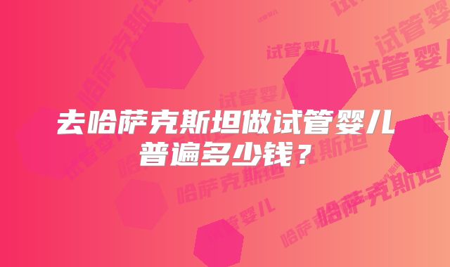 去哈萨克斯坦做试管婴儿普遍多少钱?