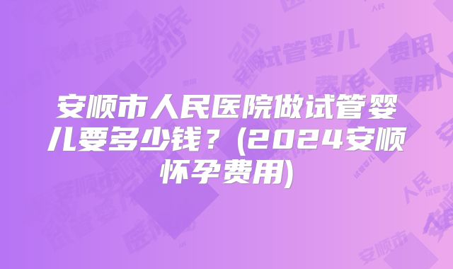 安顺市人民医院做试管婴儿要多少钱？(2024安顺怀孕费用)