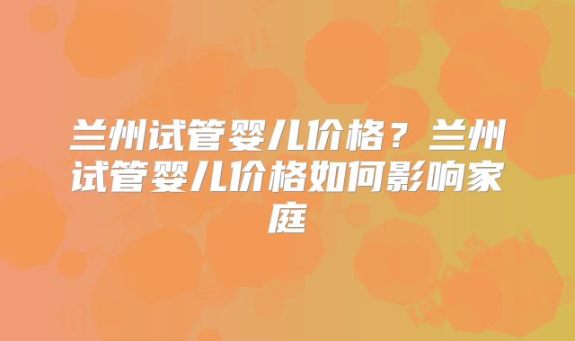 兰州试管婴儿价格?兰州试管婴儿价格如何影响家庭