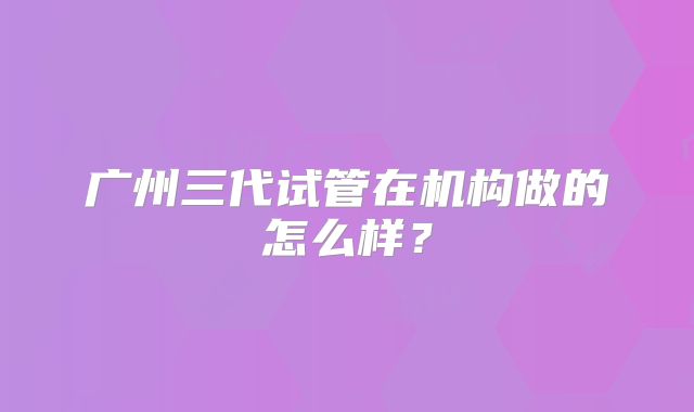 广州三代试管在机构做的怎么样？
