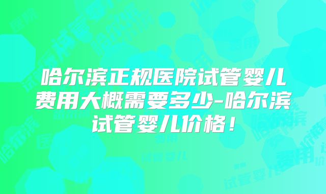 哈尔滨正规医院试管婴儿费用大概需要多少-哈尔滨试管婴儿价格！