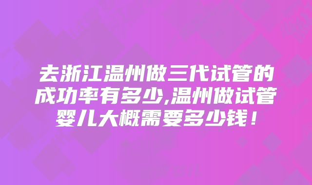 去浙江温州做三代试管的成功率有多少,温州做试管婴儿大概需要多少钱！