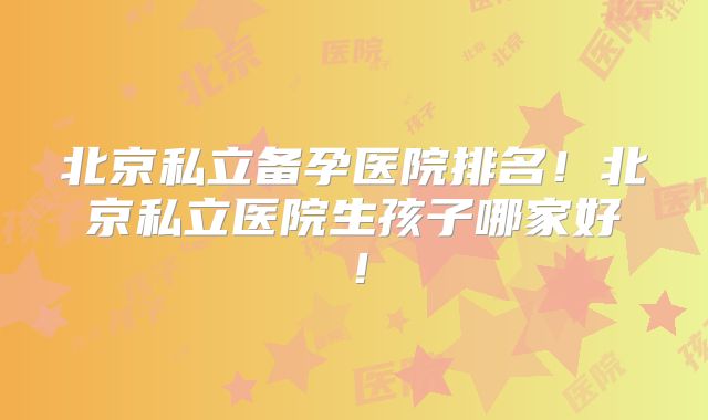 北京私立备孕医院排名！北京私立医院生孩子哪家好！