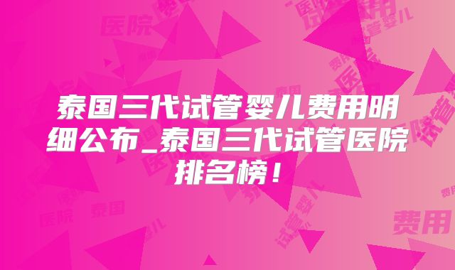 泰国三代试管婴儿费用明细公布_泰国三代试管医院排名榜!