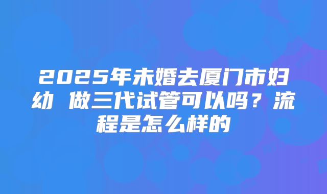 2025年未婚去厦门市妇幼 做三代试管可以吗?流程是怎么样的