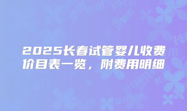 2025长春试管婴儿收费价目表一览，附费用明细