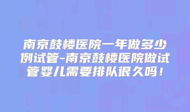 南京鼓楼医院一年做多少例试管-南京鼓楼医院做试管婴儿需要排队很久吗！