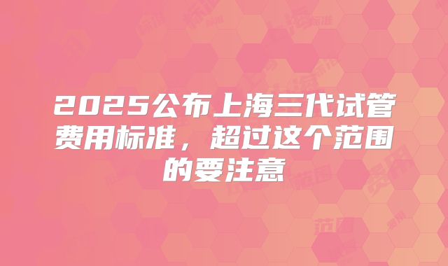 2025公布上海三代试管费用标准，超过这个范围的要注意
