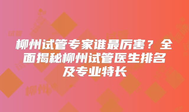 柳州试管专家谁最厉害？全面揭秘柳州试管医生排名及专业特长