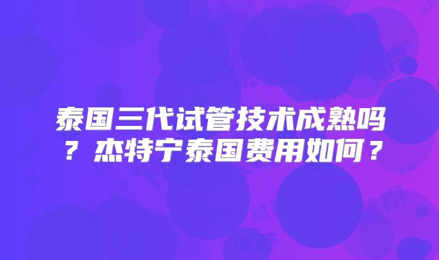 泰国三代试管技术成熟吗？杰特宁泰国费用如何？