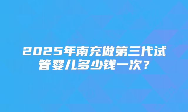 2025年南充做第三代试管婴儿多少钱一次?