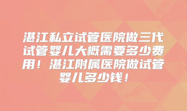 湛江私立试管医院做三代试管婴儿大概需要多少费用！湛江附属医院做试管婴儿多少钱！
