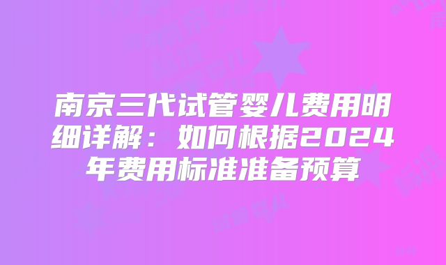 南京三代试管婴儿费用明细详解：如何根据2024年费用标准准备预算