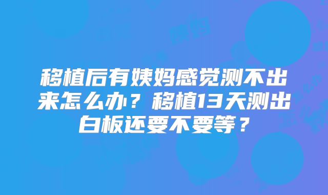 移植后有姨妈感觉测不出来怎么办?移植13天测出白板还要不要等?