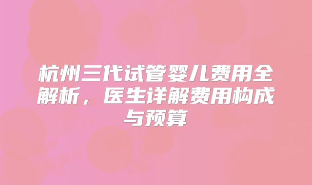 杭州三代试管婴儿费用全解析，医生详解费用构成与预算