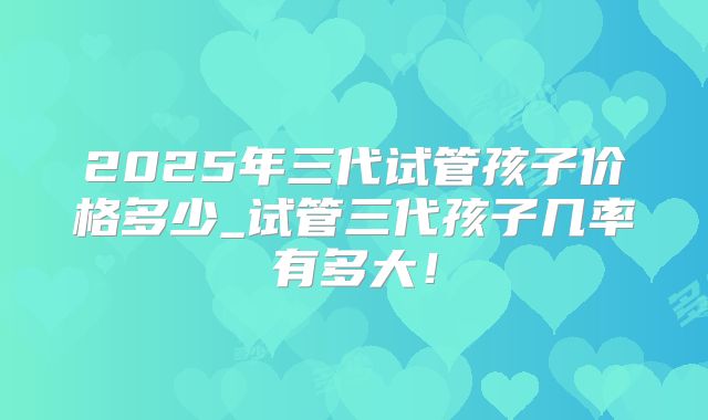 2025年三代试管孩子价格多少_试管三代孩子几率有多大!