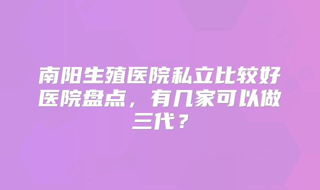 南阳生殖医院私立比较好医院盘点，有几家可以做三代？