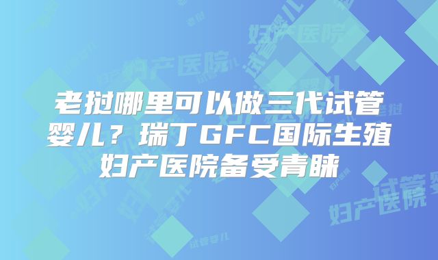 老挝哪里可以做三代试管婴儿？瑞丁GFC国际生殖妇产医院备受青睐