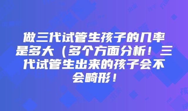 做三代试管生孩子的几率是多大（多个方面分析！三代试管生出来的孩子会不会畸形！