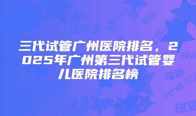 三代试管广州医院排名，2025年广州第三代试管婴儿医院排名榜
