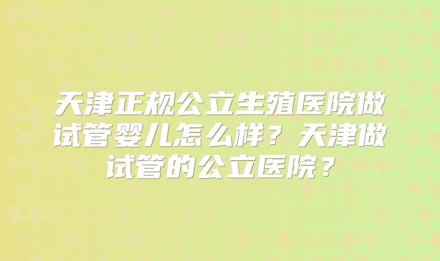 天津正规公立生殖医院做试管婴儿怎么样？天津做试管的公立医院？