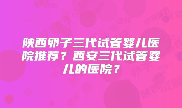 陕西卵子三代试管婴儿医院推荐?西安三代试管婴儿的医院?