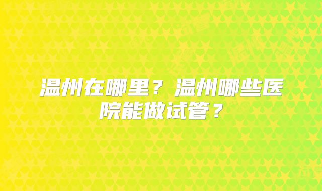 温州在哪里？温州哪些医院能做试管？