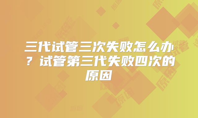 三代试管三次失败怎么办？试管第三代失败四次的原因