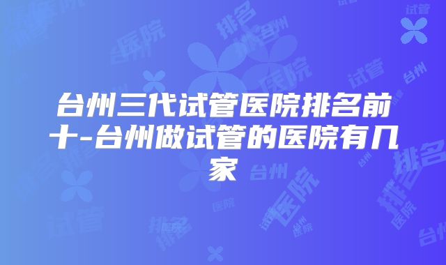 台州三代试管医院排名前十-台州做试管的医院有几家