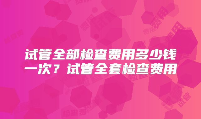 试管全部检查费用多少钱一次？试管全套检查费用