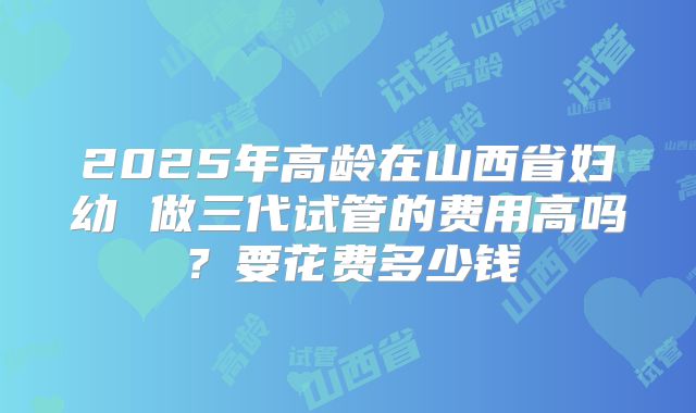 2025年高龄在山西省妇幼 做三代试管的费用高吗？要花费多少钱