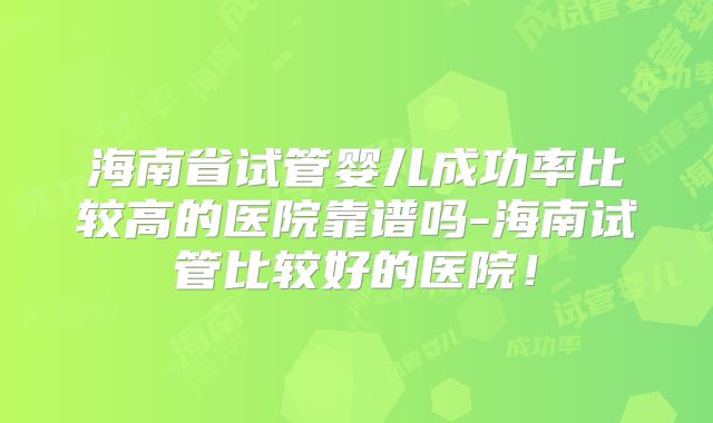 海南省试管婴儿成功率比较高的医院靠谱吗-海南试管比较好的医院!