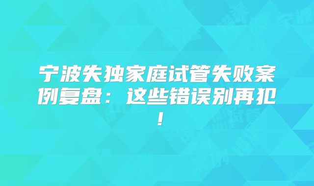 宁波失独家庭试管失败案例复盘：这些错误别再犯！