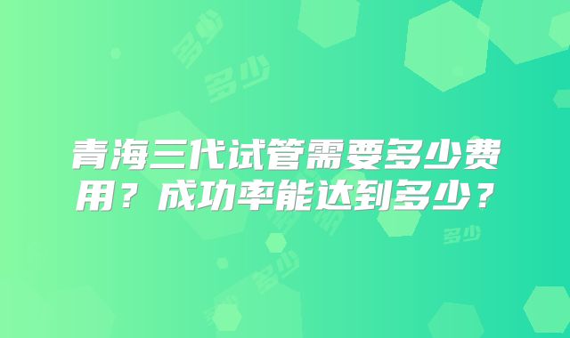 青海三代试管需要多少费用？成功率能达到多少？