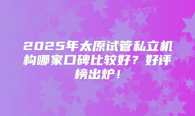 2025年太原试管私立机构哪家口碑比较好?好评榜出炉!