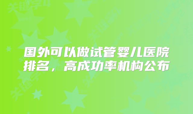 国外可以做试管婴儿医院排名，高成功率机构公布