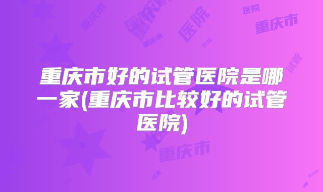 重庆市好的试管医院是哪一家(重庆市比较好的试管医院)
