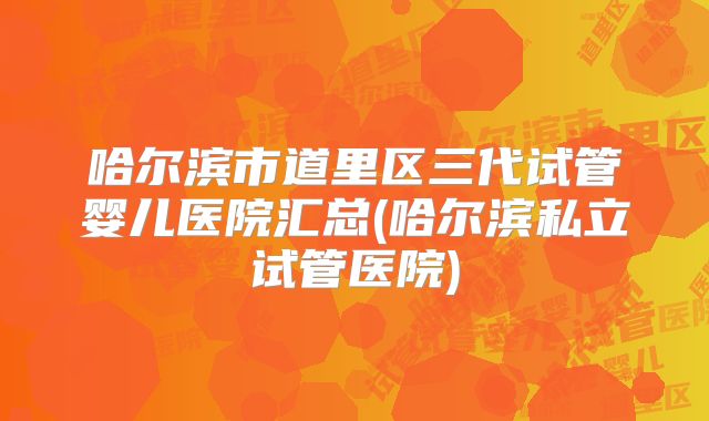 哈尔滨市道里区三代试管婴儿医院汇总(哈尔滨私立试管医院)