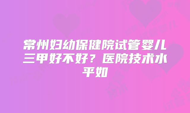 常州妇幼保健院试管婴儿三甲好不好?医院技术水平如