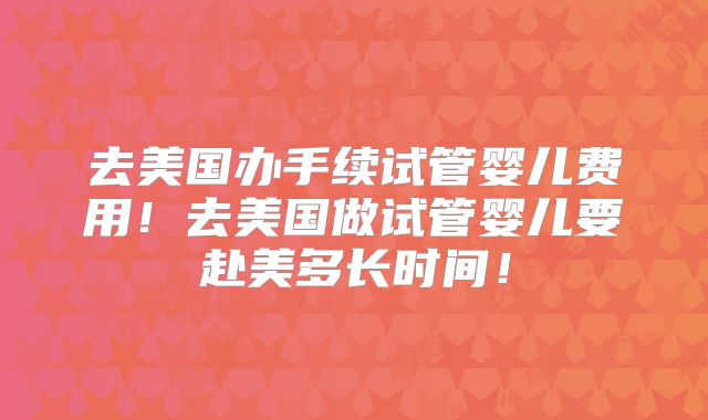 去美国办手续试管婴儿费用！去美国做试管婴儿要赴美多长时间！