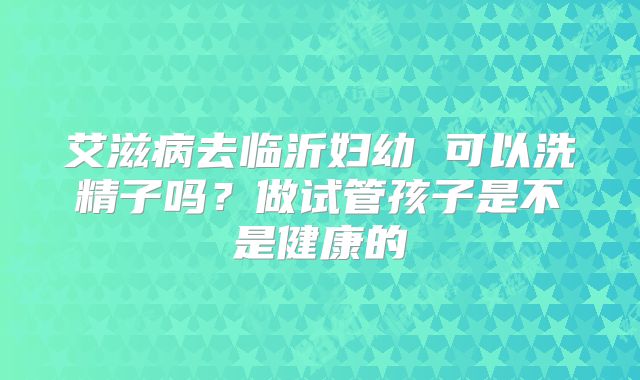 艾滋病去临沂妇幼 可以洗精子吗?做试管孩子是不是健康的
