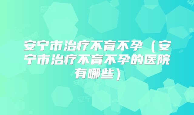 安宁市治疗不育不孕(安宁市治疗不育不孕的医院有哪些)