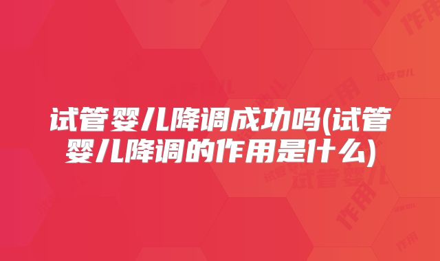 试管婴儿降调成功吗(试管婴儿降调的作用是什么)