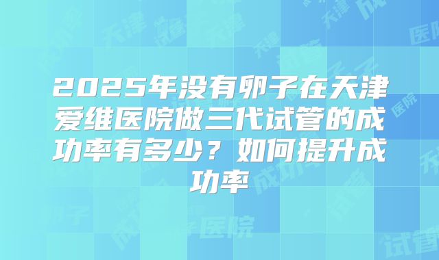 2025年没有卵子在天津爱维医院做三代试管的成功率有多少?如何提升成功率